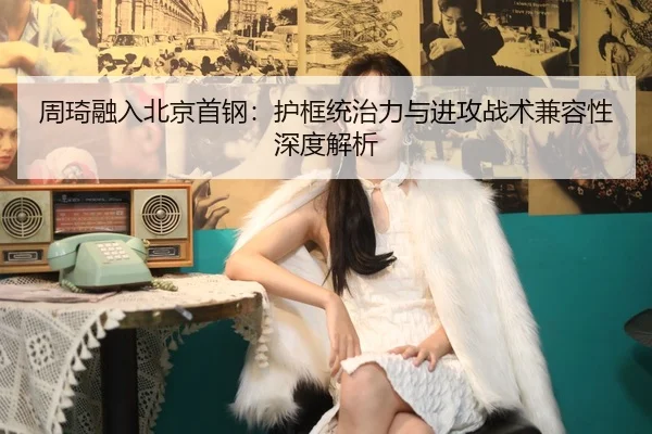 周琦融入北京首钢：护框统治力与进攻战术兼容性深度解析
