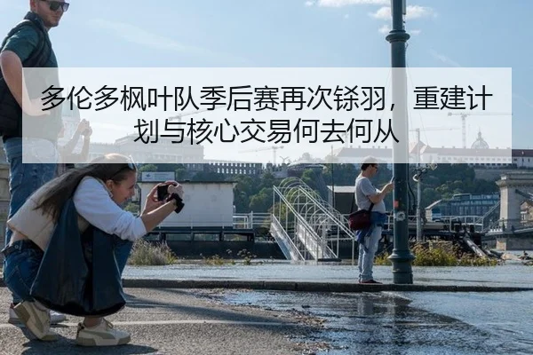 多伦多枫叶队季后赛再次铩羽，重建计划与核心交易何去何从