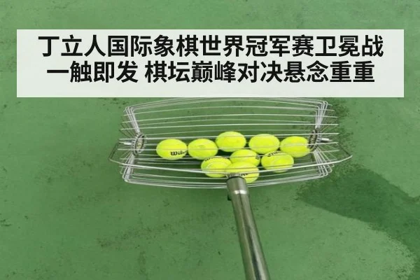 丁立人国际象棋世界冠军赛卫冕战一触即发 棋坛巅峰对决悬念重重