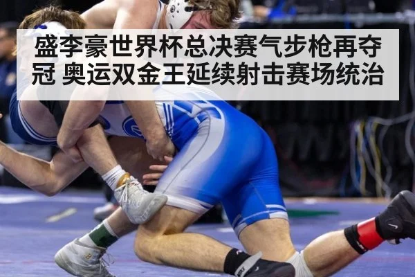 盛李豪世界杯总决赛气步枪再夺冠 奥运双金王延续射击赛场统治